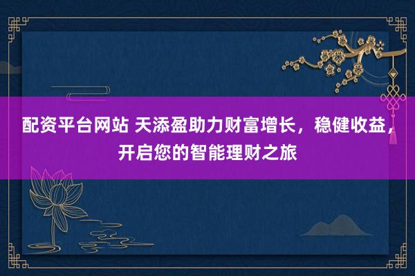 配资平台网站 天添盈助力财富增长，稳健收益，开启您的智能理财之旅