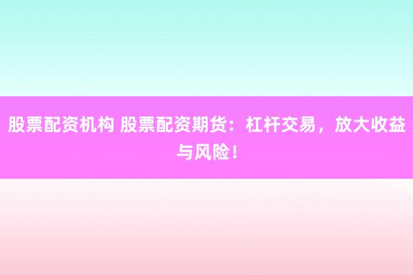 股票配资机构 股票配资期货：杠杆交易，放大收益与风险！