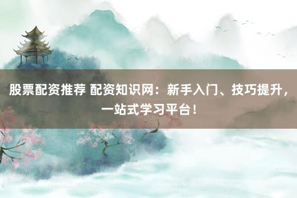 股票配资推荐 配资知识网：新手入门、技巧提升，一站式学习平台！