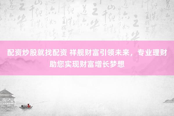 配资炒股就找配资 祥舰财富引领未来，专业理财助您实现财富增长梦想