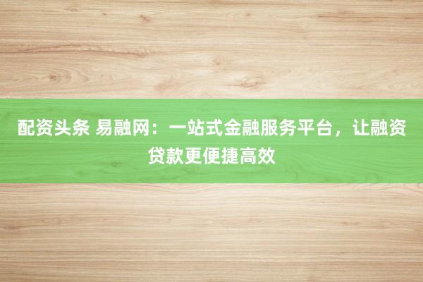 配资头条 易融网：一站式金融服务平台，让融资贷款更便捷高效