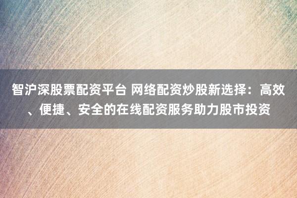 智沪深股票配资平台 网络配资炒股新选择：高效、便捷、安全的在线配资服务助力股市投资