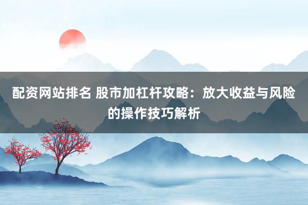 配资网站排名 股市加杠杆攻略：放大收益与风险的操作技巧解析