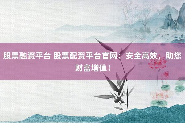 股票融资平台 股票配资平台官网：安全高效，助您财富增值！
