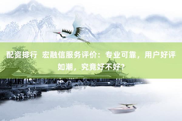 配资排行  宏融信服务评价：专业可靠，用户好评如潮，究竟好不好？