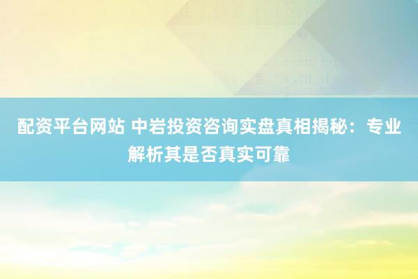 配资平台网站 中岩投资咨询实盘真相揭秘：专业解析其是否真实可靠