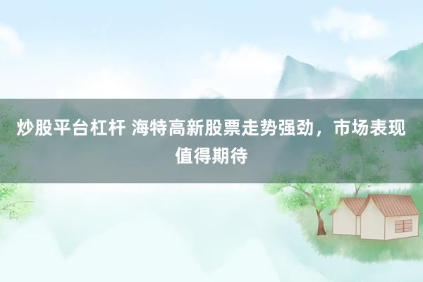 炒股平台杠杆 海特高新股票走势强劲，市场表现值得期待