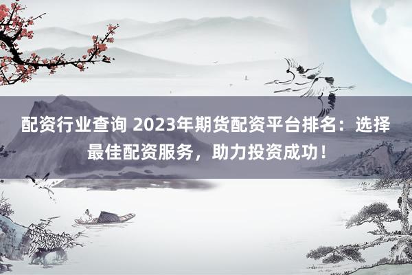 配资行业查询 2023年期货配资平台排名：选择最佳配资服务，助力投资成功！