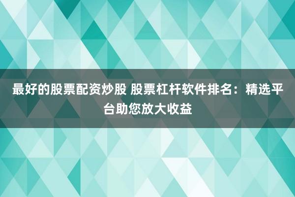 最好的股票配资炒股 股票杠杆软件排名：精选平台助您放大收益