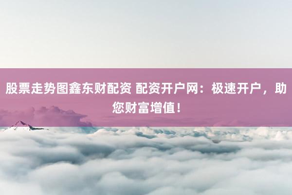 股票走势图鑫东财配资 配资开户网：极速开户，助您财富增值！