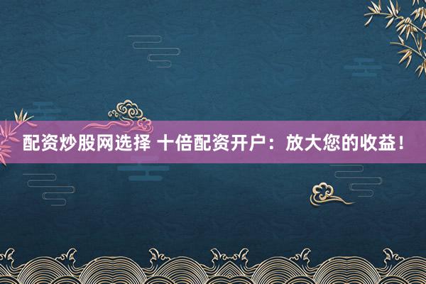 配资炒股网选择 十倍配资开户：放大您的收益！