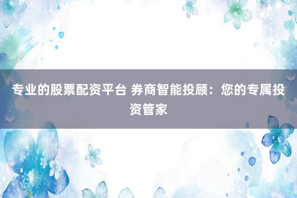 专业的股票配资平台 券商智能投顾：您的专属投资管家
