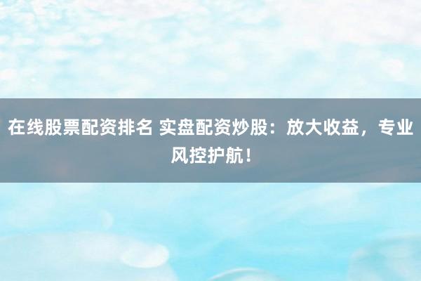 在线股票配资排名 实盘配资炒股：放大收益，专业风控护航！