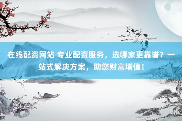 在线配资网站 专业配资服务，选哪家更靠谱？一站式解决方案，助您财富增值！