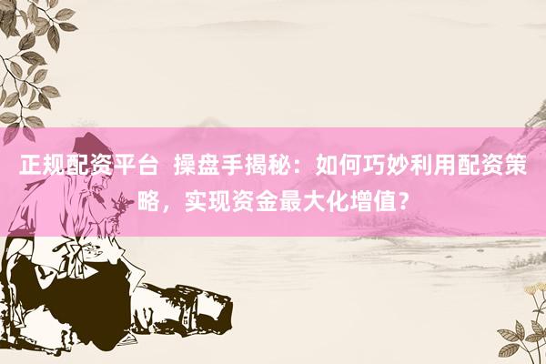 正规配资平台  操盘手揭秘：如何巧妙利用配资策略，实现资金最大化增值？