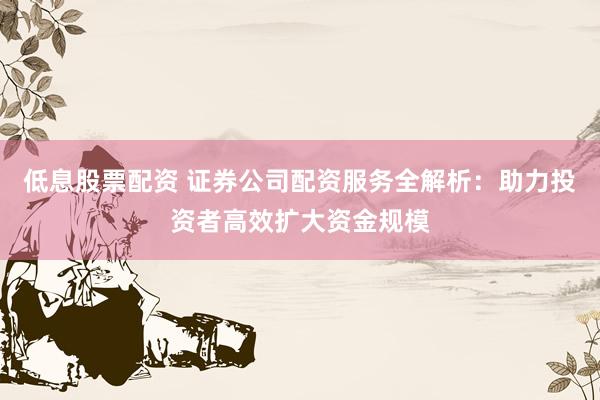 低息股票配资 证券公司配资服务全解析：助力投资者高效扩大资金规模