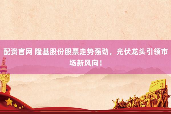 配资官网 隆基股份股票走势强劲，光伏龙头引领市场新风向！