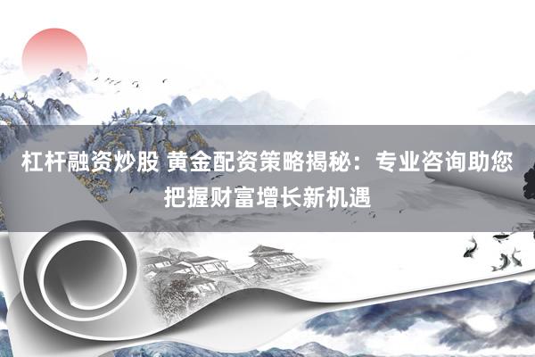杠杆融资炒股 黄金配资策略揭秘：专业咨询助您把握财富增长新机遇