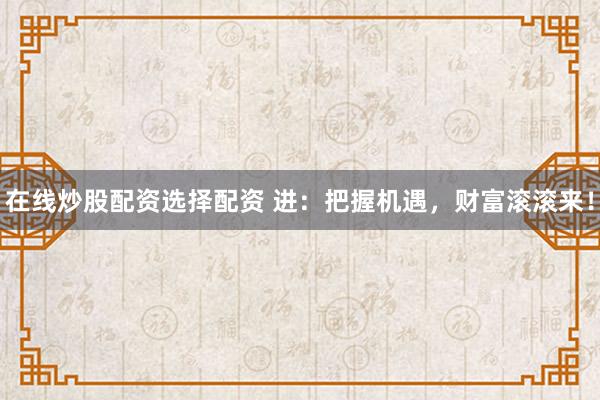 在线炒股配资选择配资 进：把握机遇，财富滚滚来！