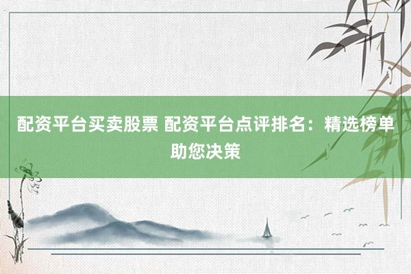 配资平台买卖股票 配资平台点评排名：精选榜单助您决策