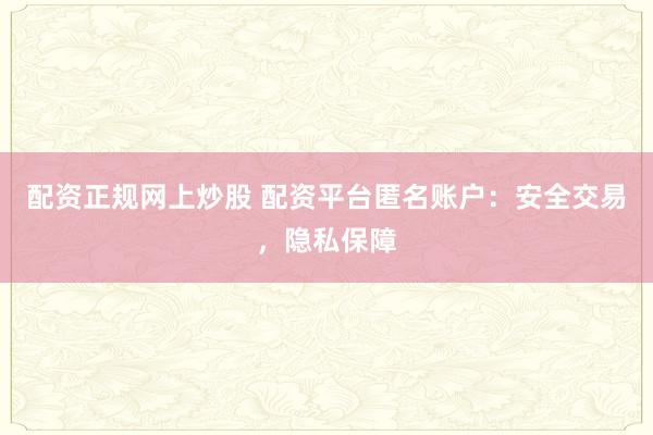 配资正规网上炒股 配资平台匿名账户：安全交易，隐私保障