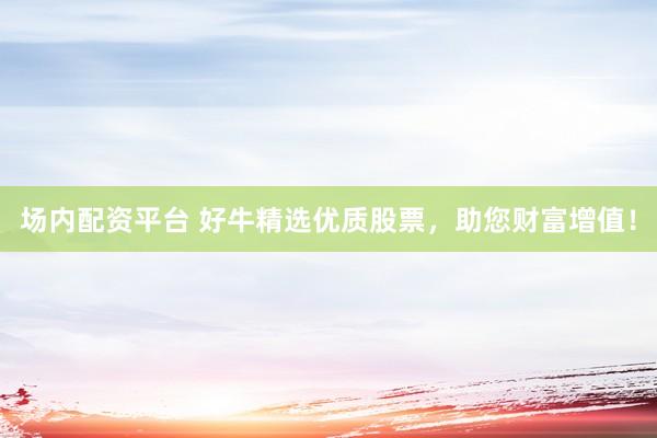 场内配资平台 好牛精选优质股票，助您财富增值！