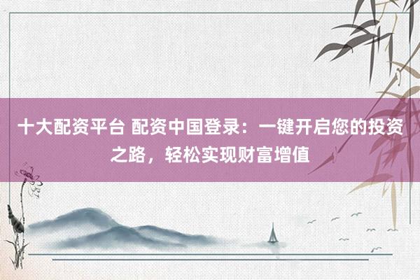 十大配资平台 配资中国登录：一键开启您的投资之路，轻松实现财富增值