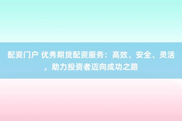配资门户 优秀期货配资服务：高效、安全、灵活，助力投资者迈向成功之路