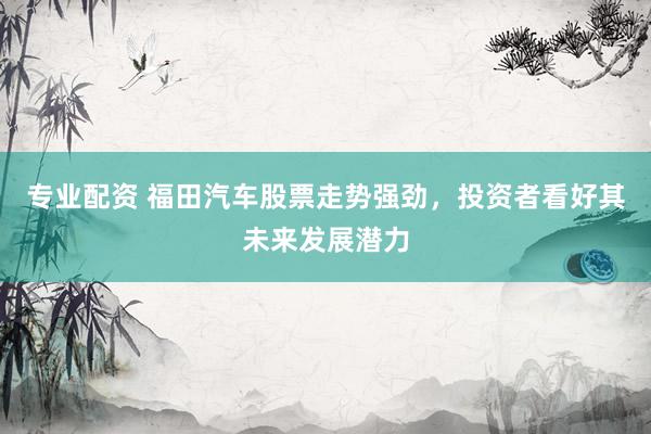 专业配资 福田汽车股票走势强劲，投资者看好其未来发展潜力
