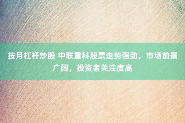 按月杠杆炒股 中联重科股票走势强劲，市场前景广阔，投资者关注度高