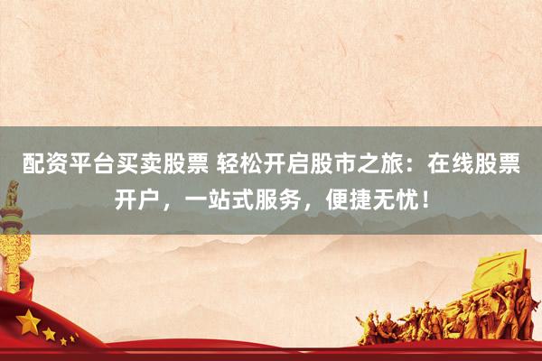 配资平台买卖股票 轻松开启股市之旅：在线股票开户，一站式服务，便捷无忧！