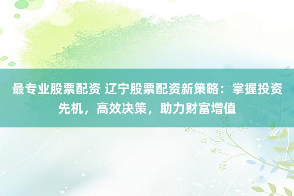 最专业股票配资 辽宁股票配资新策略：掌握投资先机，高效决策，助力财富增值