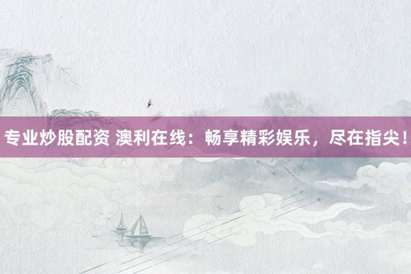 专业炒股配资 澳利在线：畅享精彩娱乐，尽在指尖！