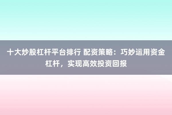 十大炒股杠杆平台排行 配资策略：巧妙运用资金杠杆，实现高效投资回报