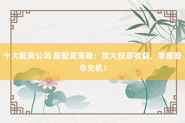 十大配资公司 股配资策略：放大投资收益，掌握股市先机！