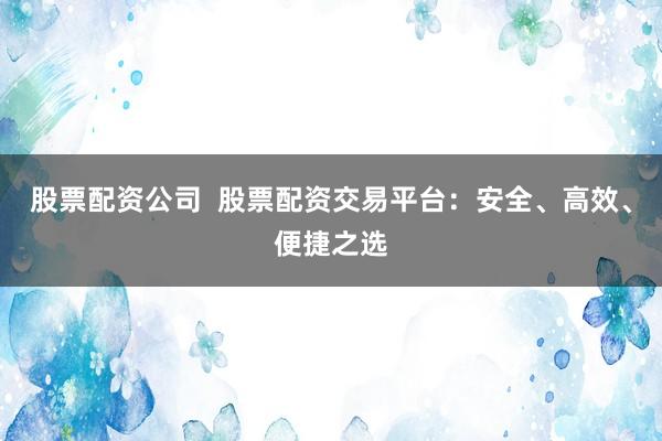 股票配资公司  股票配资交易平台：安全、高效、便捷之选