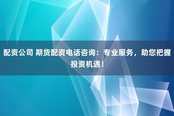配资公司 期货配资电话咨询：专业服务，助您把握投资机遇！