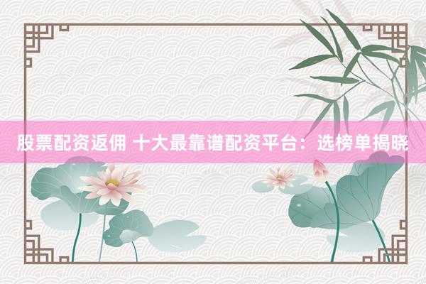 股票配资返佣 十大最靠谱配资平台：选榜单揭晓