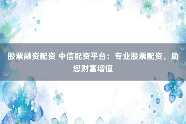 股票融资配资 中信配资平台：专业股票配资，助您财富增值