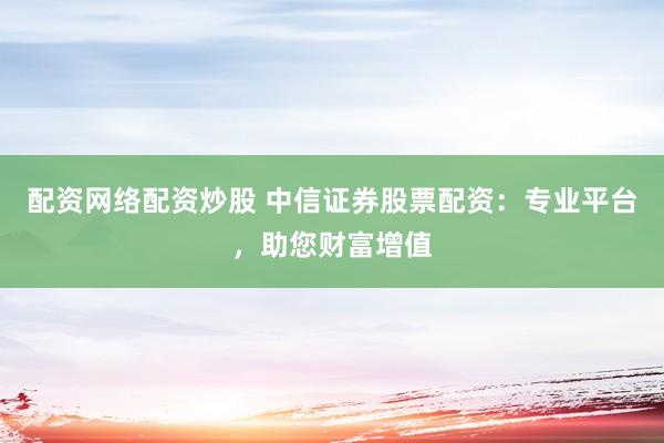 配资网络配资炒股 中信证券股票配资：专业平台，助您财富增值
