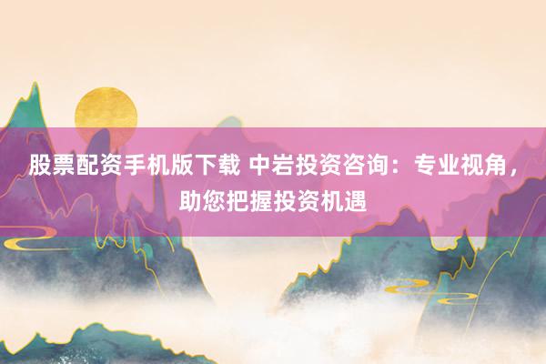股票配资手机版下载 中岩投资咨询：专业视角，助您把握投资机遇