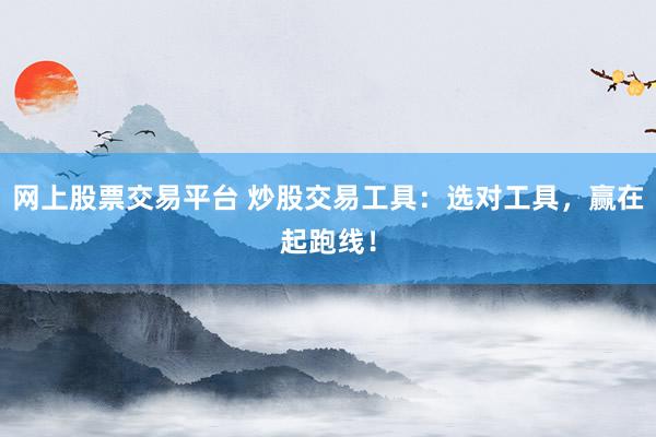 网上股票交易平台 炒股交易工具：选对工具，赢在起跑线！