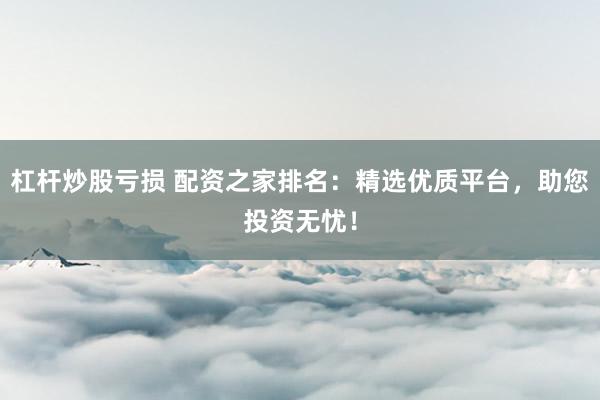 杠杆炒股亏损 配资之家排名：精选优质平台，助您投资无忧！