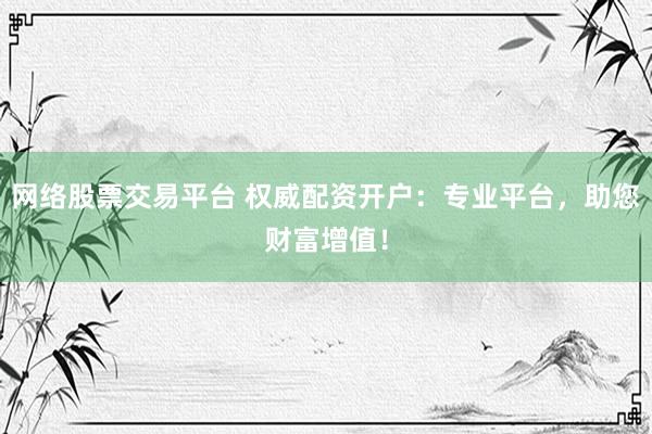 网络股票交易平台 权威配资开户：专业平台，助您财富增值！