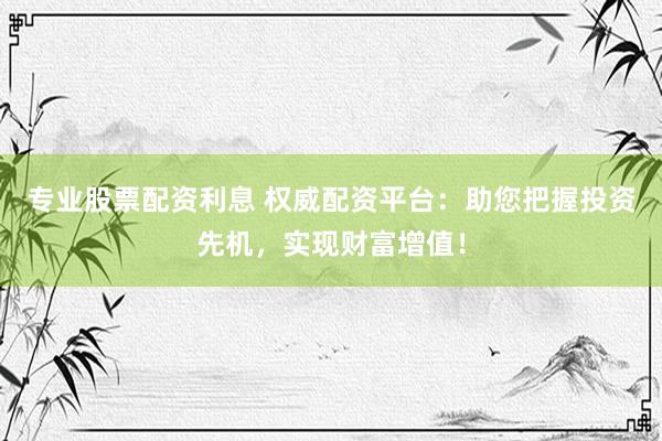 专业股票配资利息 权威配资平台：助您把握投资先机，实现财富增值！