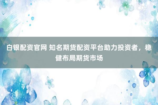 白银配资官网 知名期货配资平台助力投资者，稳健布局期货市场