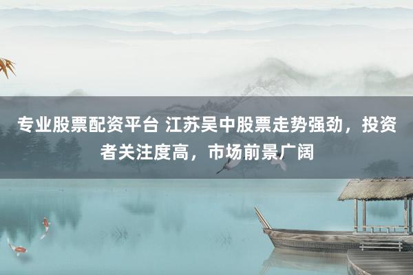 专业股票配资平台 江苏吴中股票走势强劲，投资者关注度高，市场前景广阔