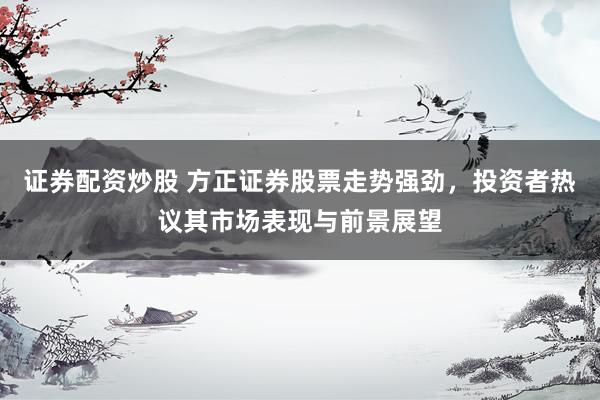 证券配资炒股 方正证券股票走势强劲，投资者热议其市场表现与前景展望