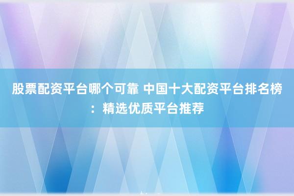 股票配资平台哪个可靠 中国十大配资平台排名榜：精选优质平台推荐