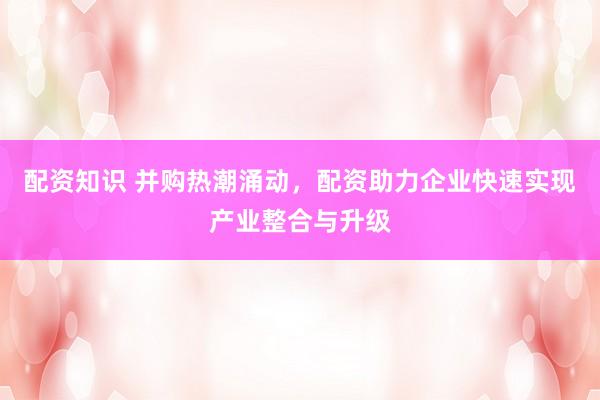 配资知识 并购热潮涌动，配资助力企业快速实现产业整合与升级